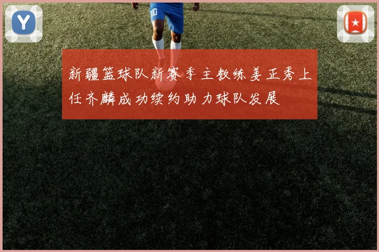 新疆篮球队新赛季主教练姜正秀上任齐麟成功续约助力球队发展