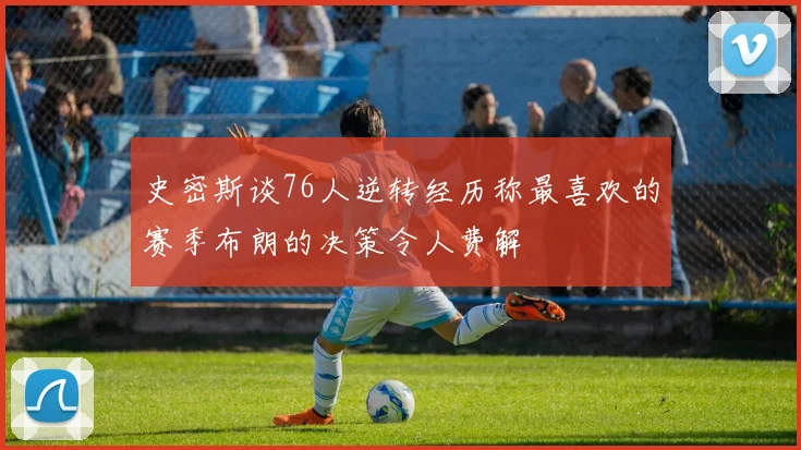 史密斯谈76人逆转经历称最喜欢的赛季布朗的决策令人费解
