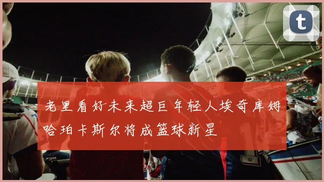 老里看好未来超巨年轻人埃奇库姆哈珀卡斯尔将成篮球新星
