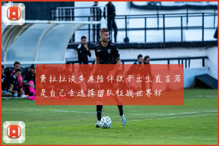 费拉拉谈多库陪伴孩子出生直言若是自己会选择留队征战世界杯