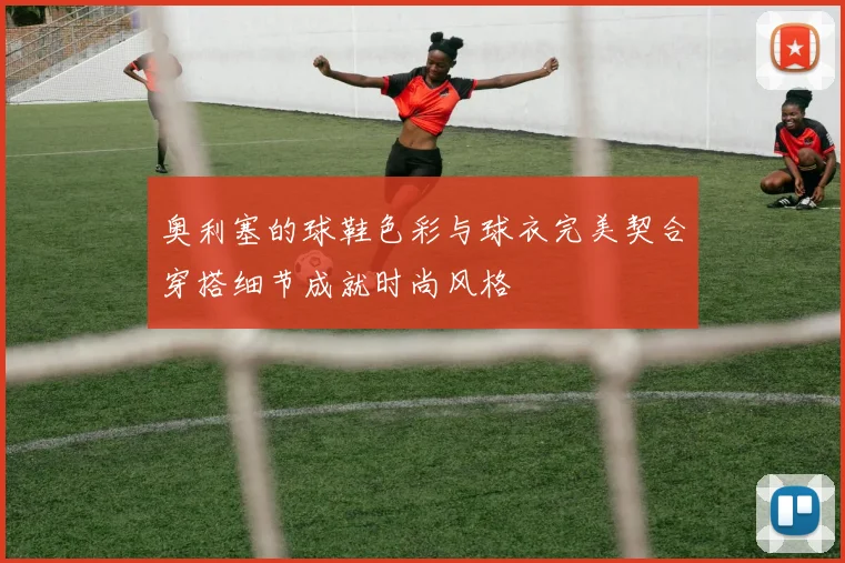 奥利塞的球鞋色彩与球衣完美契合穿搭细节成就时尚风格