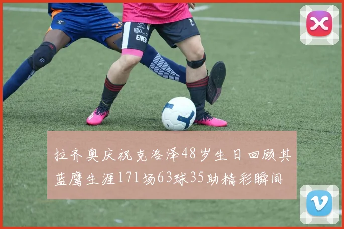 拉齐奥庆祝克洛泽48岁生日回顾其蓝鹰生涯171场63球35助精彩瞬间