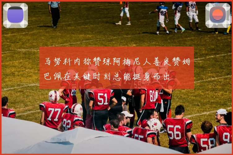 马努科内称赞琼阿梅尼人善良赞姆巴佩在关键时刻总能挺身而出