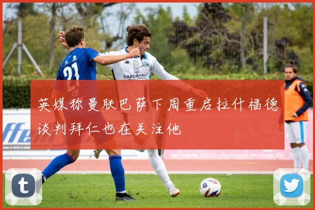 英媒称曼联巴萨下周重启拉什福德谈判拜仁也在关注他