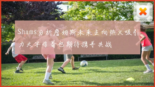 Shams分析詹姆斯未来去向热火吸引力大字母哥也期待携手共战