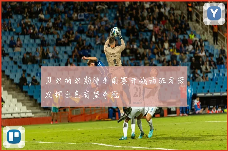 贝尔纳尔期待季前赛开战西班牙若发挥出色有望夺冠