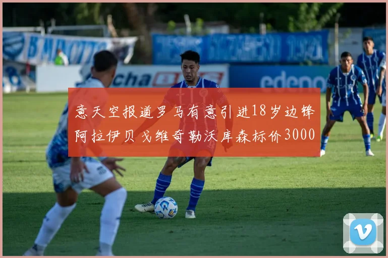 意天空报道罗马有意引进18岁边锋阿拉伊贝戈维奇勒沃库森标价3000万欧元