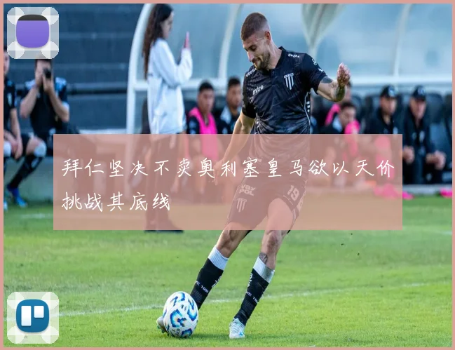 拜仁坚决不卖奥利塞皇马欲以天价挑战其底线