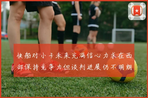 快船对小卡未来充满信心力求在西部保持竞争力但谈判进展仍不明朗
