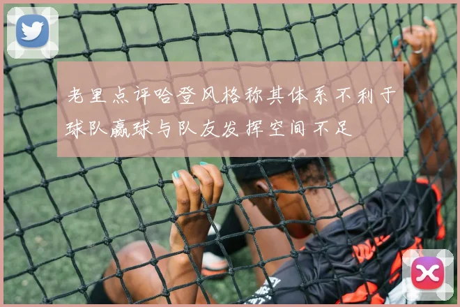 老里点评哈登风格称其体系不利于球队赢球与队友发挥空间不足