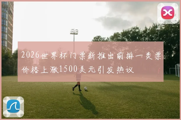2026世界杯门票新推出前排一类票价格上涨1500美元引发热议