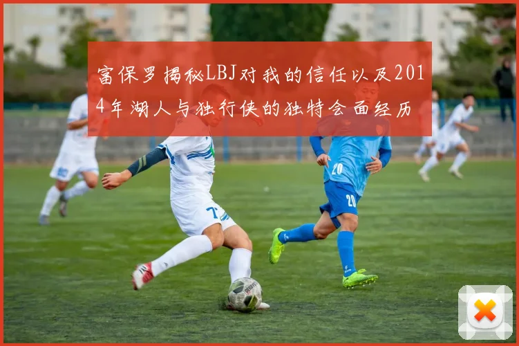 富保罗揭秘LBJ对我的信任以及2014年湖人与独行侠的独特会面经历