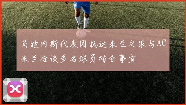 乌迪内斯代表团抵达米兰之家与AC米兰洽谈多名球员转会事宜