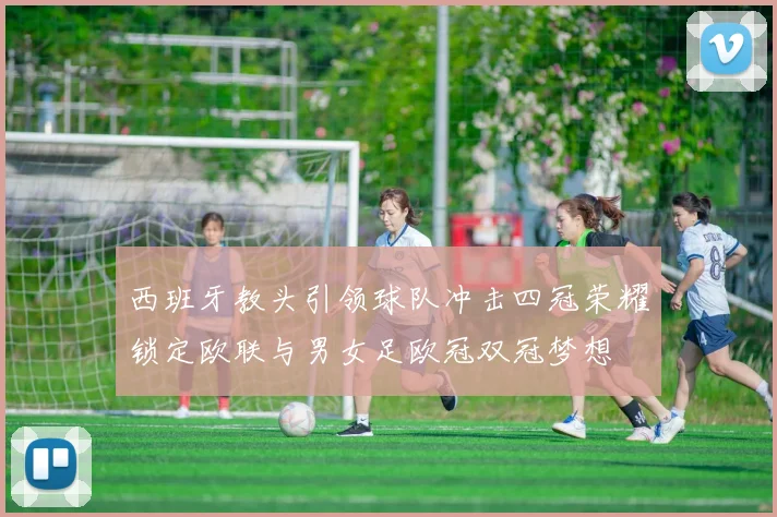 西班牙教头引领球队冲击四冠荣耀锁定欧联与男女足欧冠双冠梦想