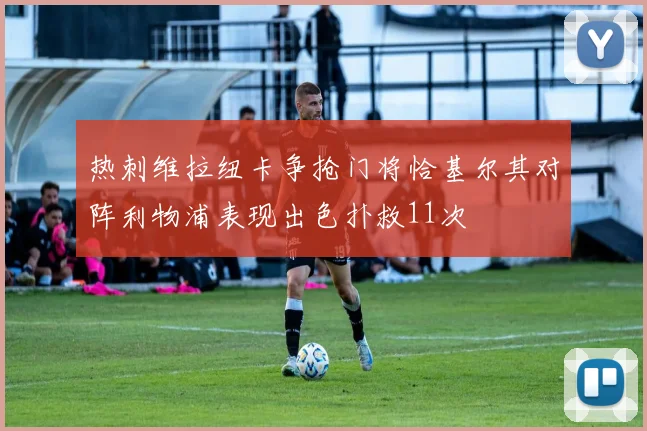 热刺维拉纽卡争抢门将恰基尔其对阵利物浦表现出色扑救11次