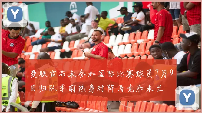 曼联宣布未参加国际比赛球员7月9日归队季前热身对阵马竞和米兰