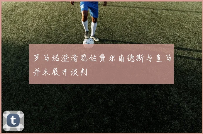 罗马诺澄清恩佐费尔南德斯与皇马并未展开谈判