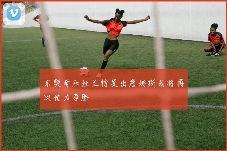 东契奇和杜兰特复出詹姆斯或将再次借力争胜