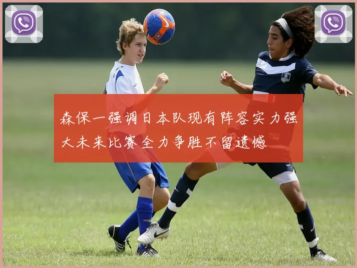 森保一强调日本队现有阵容实力强大未来比赛全力争胜不留遗憾
