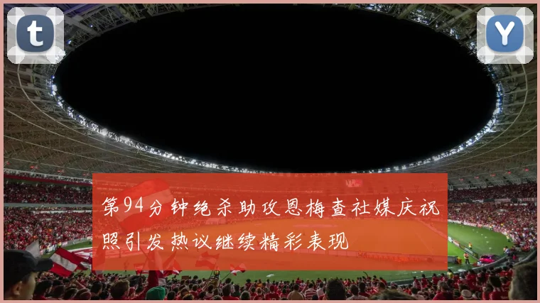 第94分钟绝杀助攻恩梅查社媒庆祝照引发热议继续精彩表现