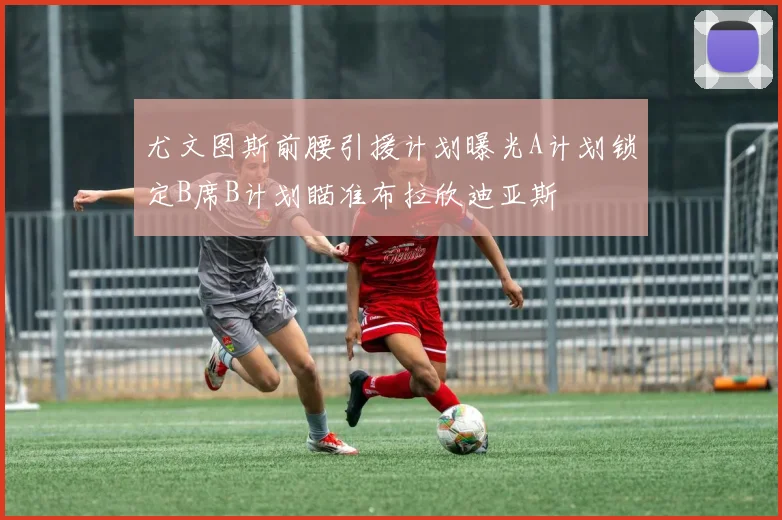 尤文图斯前腰引援计划曝光A计划锁定B席B计划瞄准布拉欣迪亚斯