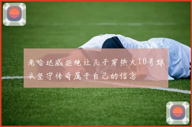 老哈达威拒绝让儿子穿热火10号球衣坚守传奇属于自己的信念
