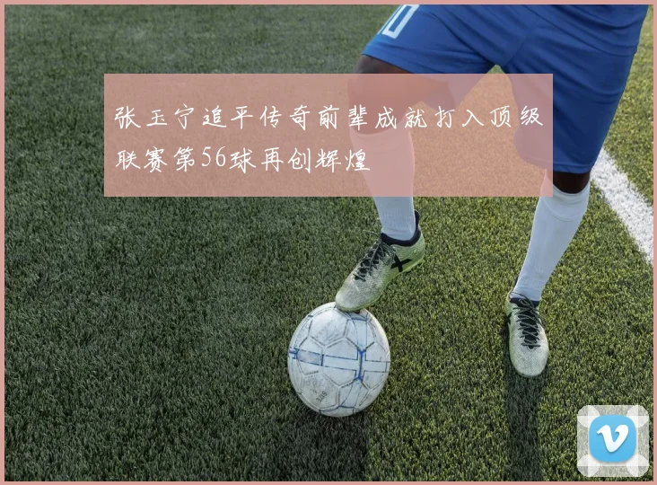 张玉宁追平传奇前辈成就打入顶级联赛第56球再创辉煌