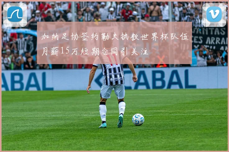 加纳足协签约勒夫执教世界杯队伍月薪15万短期合同引关注