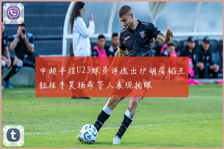 中超半程U23球员评选出炉胡荷韬王钰栋李昊杨希等人表现抢眼