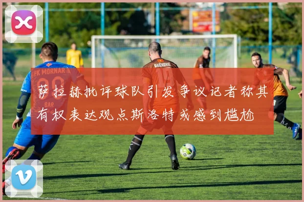 萨拉赫批评球队引发争议记者称其有权表达观点斯洛特或感到尴尬