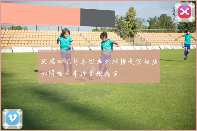 皮诺回忆与本坦库尔相撞受伤经历如同被卡车撞击般痛苦