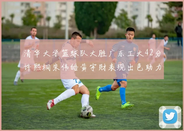 清华大学篮球队大胜广东工大42分许熙桐朱伟皓黄宇财表现出色助力胜利
