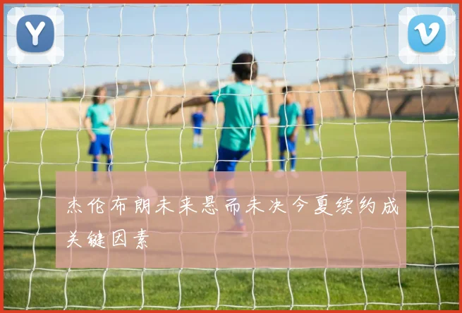 杰伦布朗未来悬而未决今夏续约成关键因素